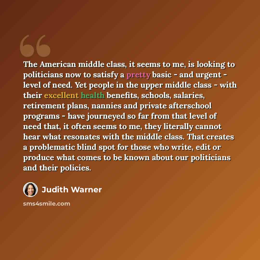 “The American middle class, it seems to me, is looking to politicians now to satisfy a pretty basic - and urgent - level of need. Yet people in the upper middle class - with their excellent health benefits, schools, salaries, retirement plans, nannies and private afterschool programs - have…” quote by Judith Warner