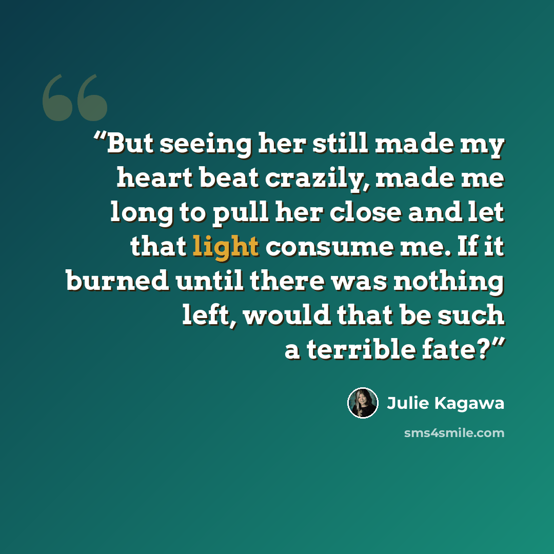 “But seeing her still made my heart beat crazily, made me long to pull her close and let that light consume me. If it burned until there was nothing left, would that be such a terrible fate?” quote by Julie Kagawa