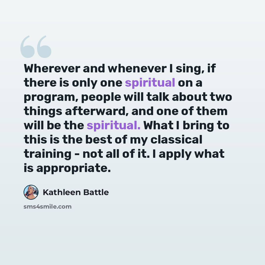 “Wherever and whenever I sing, if there is only one spiritual on a program, people will talk about two things afterward, and one of them will be the spiritual. What I bring to this is the best of my classical training - not all of it. I apply what is appropriate.” quote by Kathleen Battle