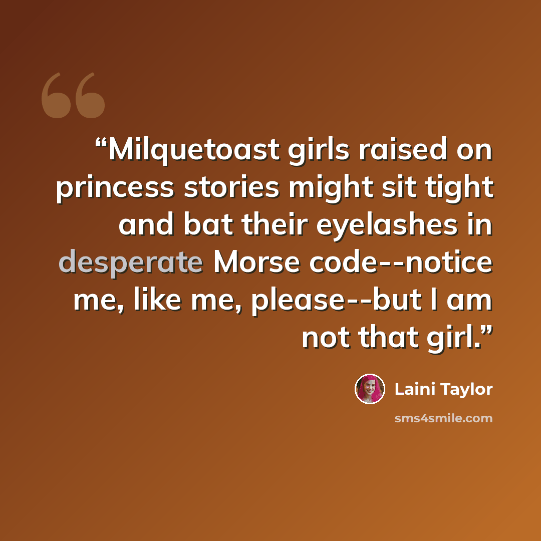 “Milquetoast girls raised on princess stories might sit tight and bat their eyelashes in desperate Morse code--notice me, like me, please--but I am not that girl.” quote by Laini Taylor