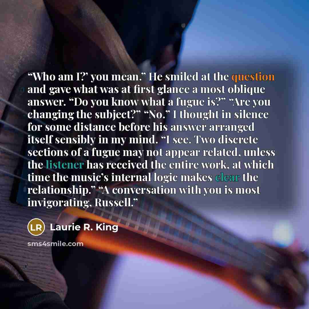 “Who am I?’ you mean.” He smiled at the question and gave what was at first glance a most oblique answer. “Do you know what a fugue is?” “Are you changing the subject?” “No.” I thought in silence for some distance before his answer arranged itself sensibly in my mind. “I see. Two discrete sections…” quote by Laurie R. King