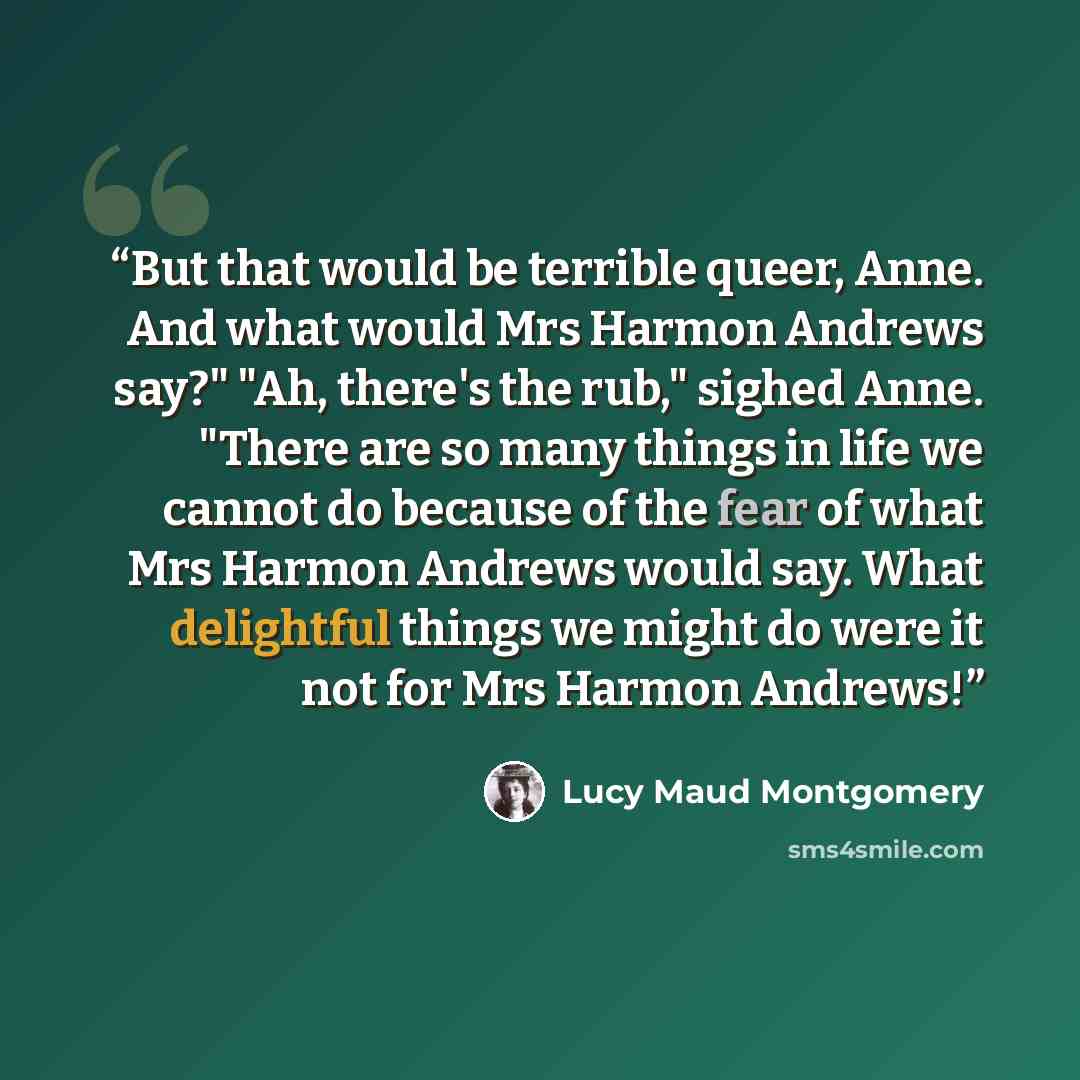 “But that would be terrible queer, Anne. And what would Mrs Harmon Andrews say?" "Ah, there's the rub," sighed Anne. "There are so many things in life we cannot do because of the fear of what Mrs Harmon Andrews would say. What delightful things we might do were it not for Mrs Harmon Andrews!” quote by Lucy Maud Montgomery