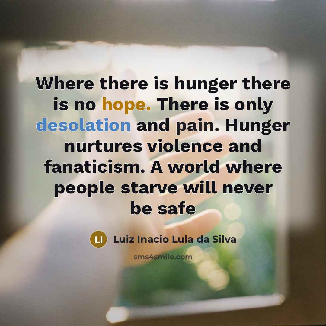 “Where there is hunger there is no hope. There is only desolation and pain. Hunger nurtures violence and fanaticism. A world where people starve will never be safe” quote by Luiz Inacio Lula da Silva