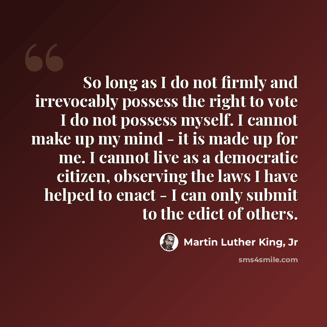 “So long as I do not firmly and irrevocably possess the right to vote I do not possess myself. I cannot make up my mind - it is made up for me. I cannot live as a democratic citizen, observing the laws I have helped to enact - I can only submit to the edict of others.” quote by Martin Luther King, Jr
