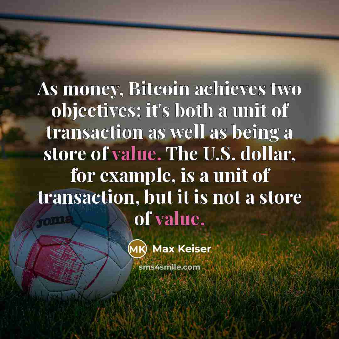 “As money, Bitcoin achieves two objectives; it's both a unit of transaction as well as being a store of value. The U.S. dollar, for example, is a unit of transaction, but it is not a store of value.” quote by Max Keiser