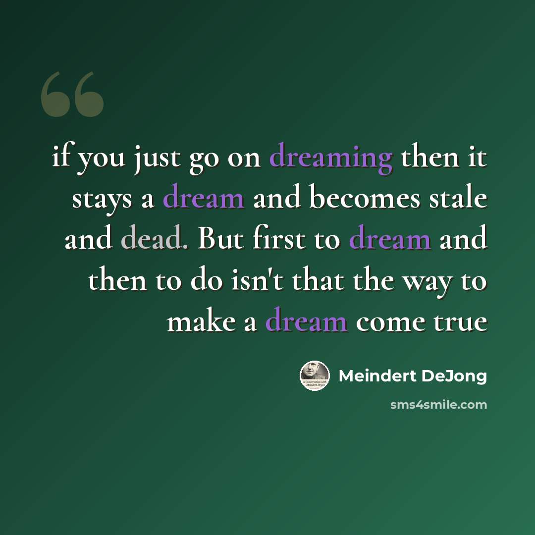 “if you just go on dreaming then it stays a dream and becomes stale and dead. But first to dream and then to do isn't that the way to make a dream come true” quote by Meindert DeJong