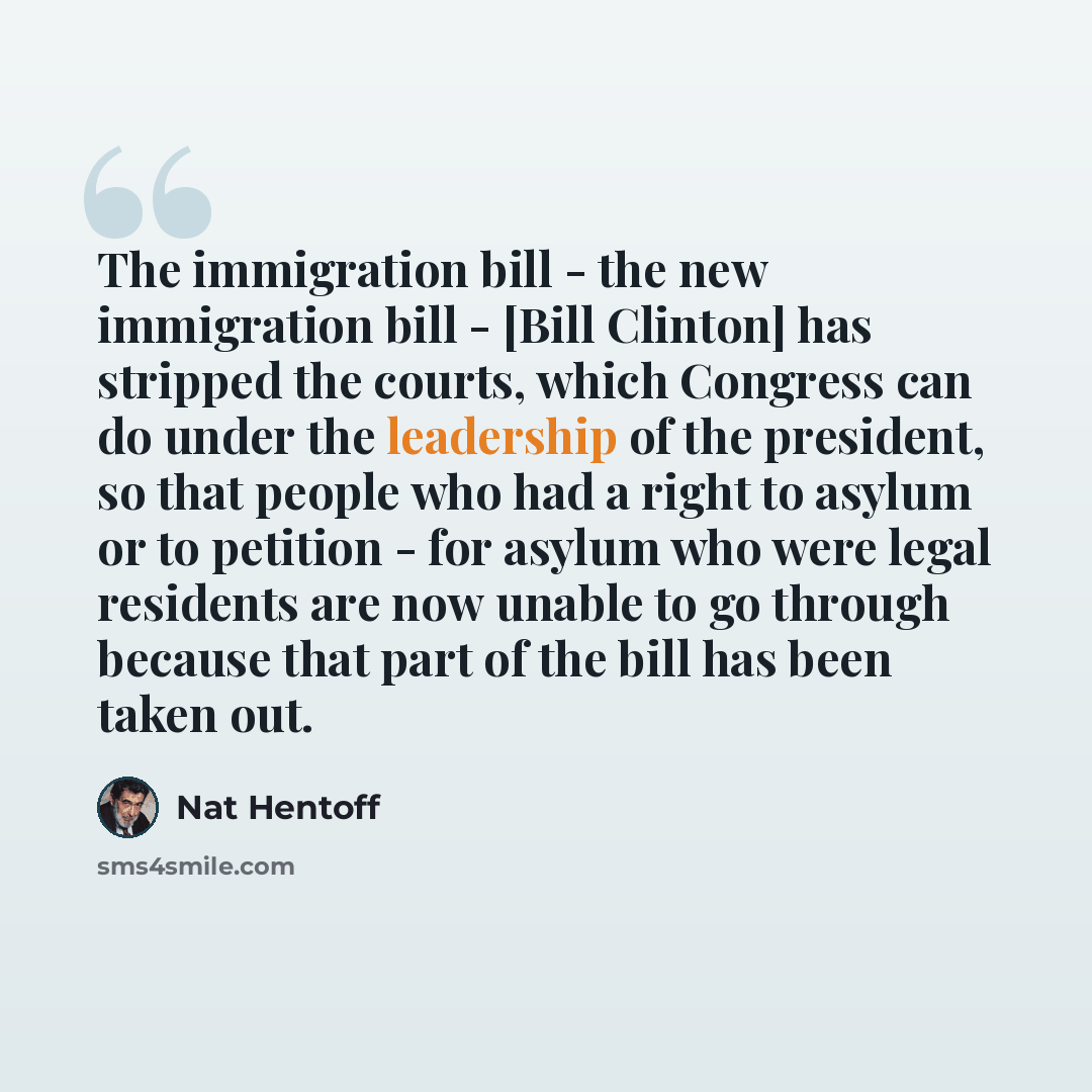 “The immigration bill - the new immigration bill - [Bill Clinton] has stripped the courts, which Congress can do under the leadership of the president, so that people who had a right to asylum or to petition - for asylum who were legal residents are now unable to go through because that part of the…” quote by Nat Hentoff