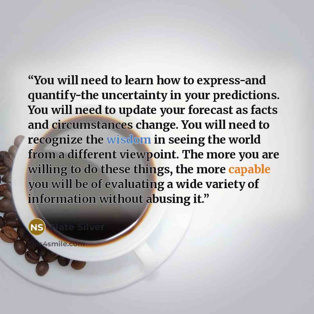 “You will need to learn how to express-and quantify-the uncertainty in your predictions. You will need to update your forecast as facts and circumstances change. You will need to recognize the wisdom in seeing the world from a different viewpoint. The more you are willing to do these things, the…” quote by Nate Silver