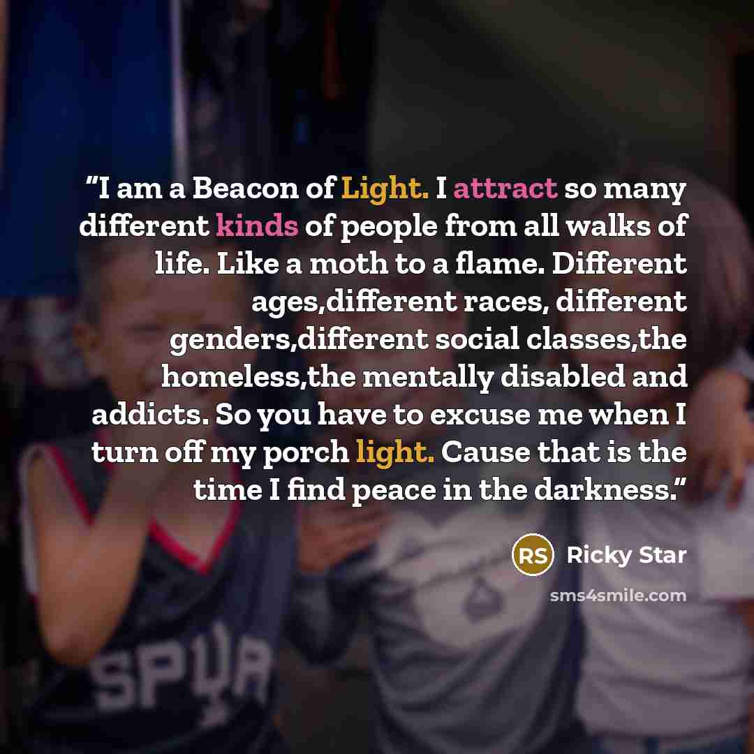 “I am a Beacon of Light. I attract so many different kinds of people from all walks of life. Like a moth to a flame. Different ages,different races, different genders,different social classes,the homeless,the mentally disabled and addicts. So you have to excuse me when I turn off my porch light…” quote by ricky star