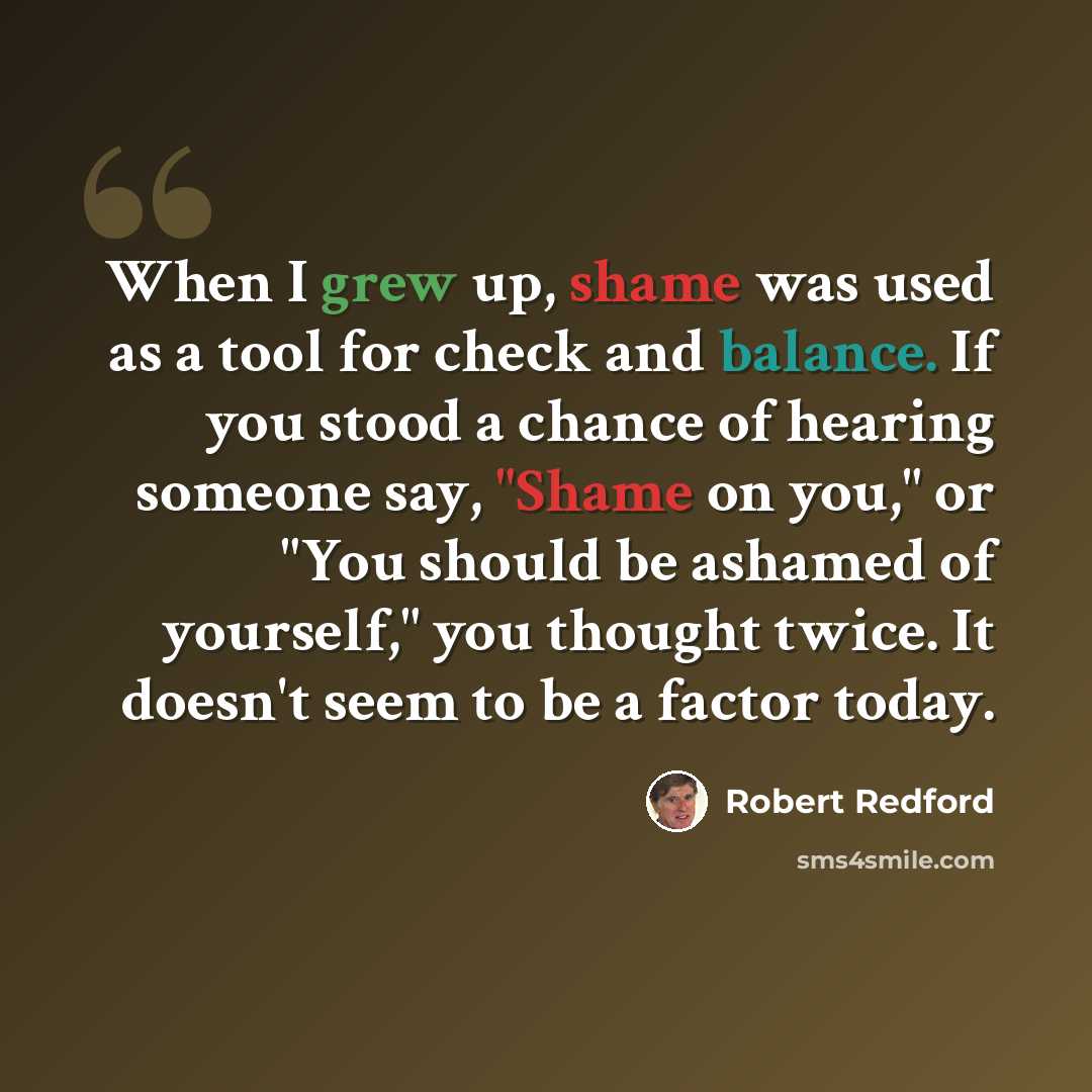 “When I grew up, shame was used as a tool for check and balance. If you stood a chance of hearing someone say, "Shame on you," or "You should be ashamed of yourself," you thought twice. It doesn't seem to be a factor today.” quote by Robert Redford