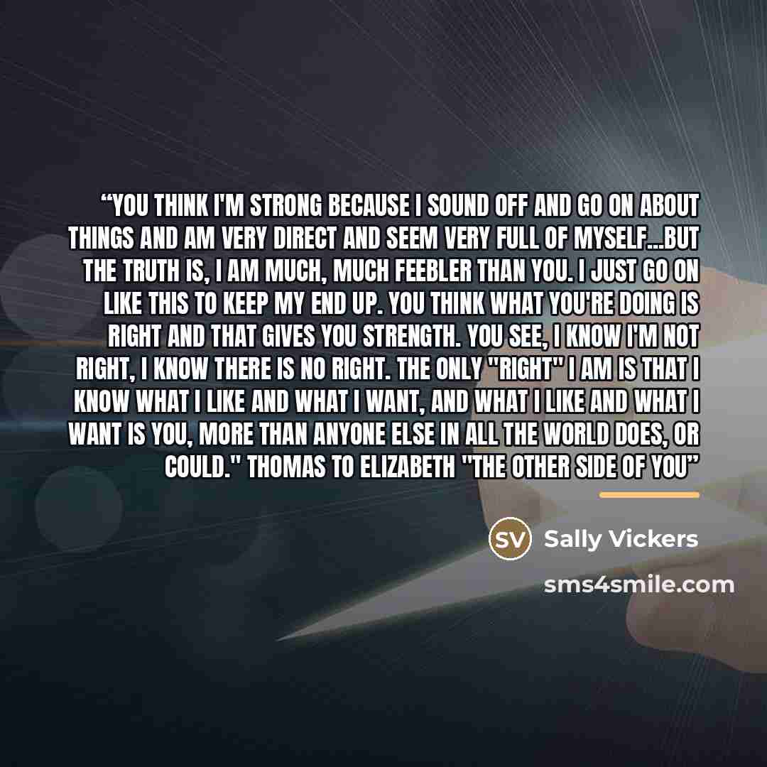 “You think I'm strong because I sound off and go on about things and am very direct and seem very full of myself...but the truth is, I am much, much feebler than you. I just go on like this to keep my end up. You think what you're doing is right and that gives you strength. You see, I know I'm not…” quote by Sally Vickers