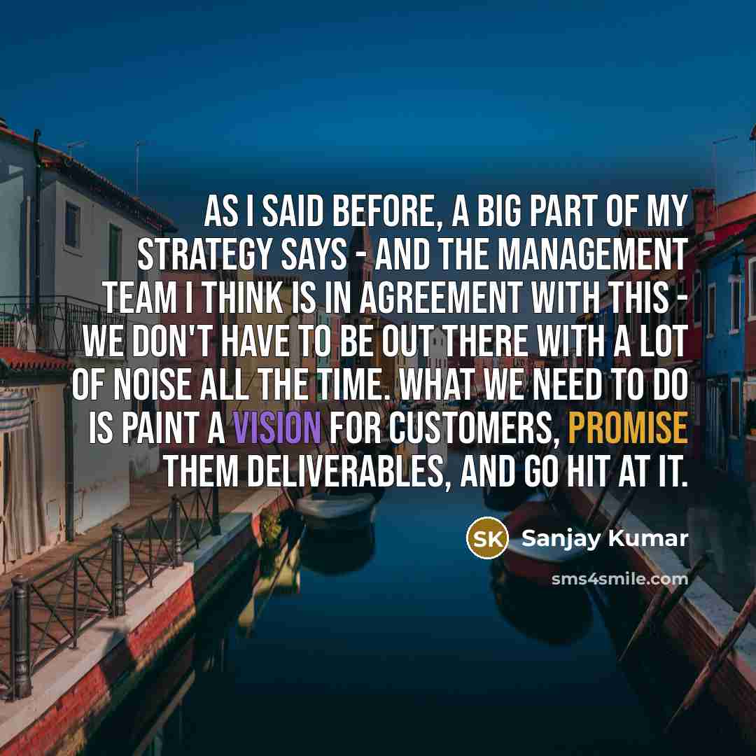 “As I said before, a big part of my strategy says - and the management team I think is in agreement with this - we don't have to be out there with a lot of noise all the time. What we need to do is paint a vision for customers, promise them deliverables, and go hit at it.” quote by Sanjay Kumar