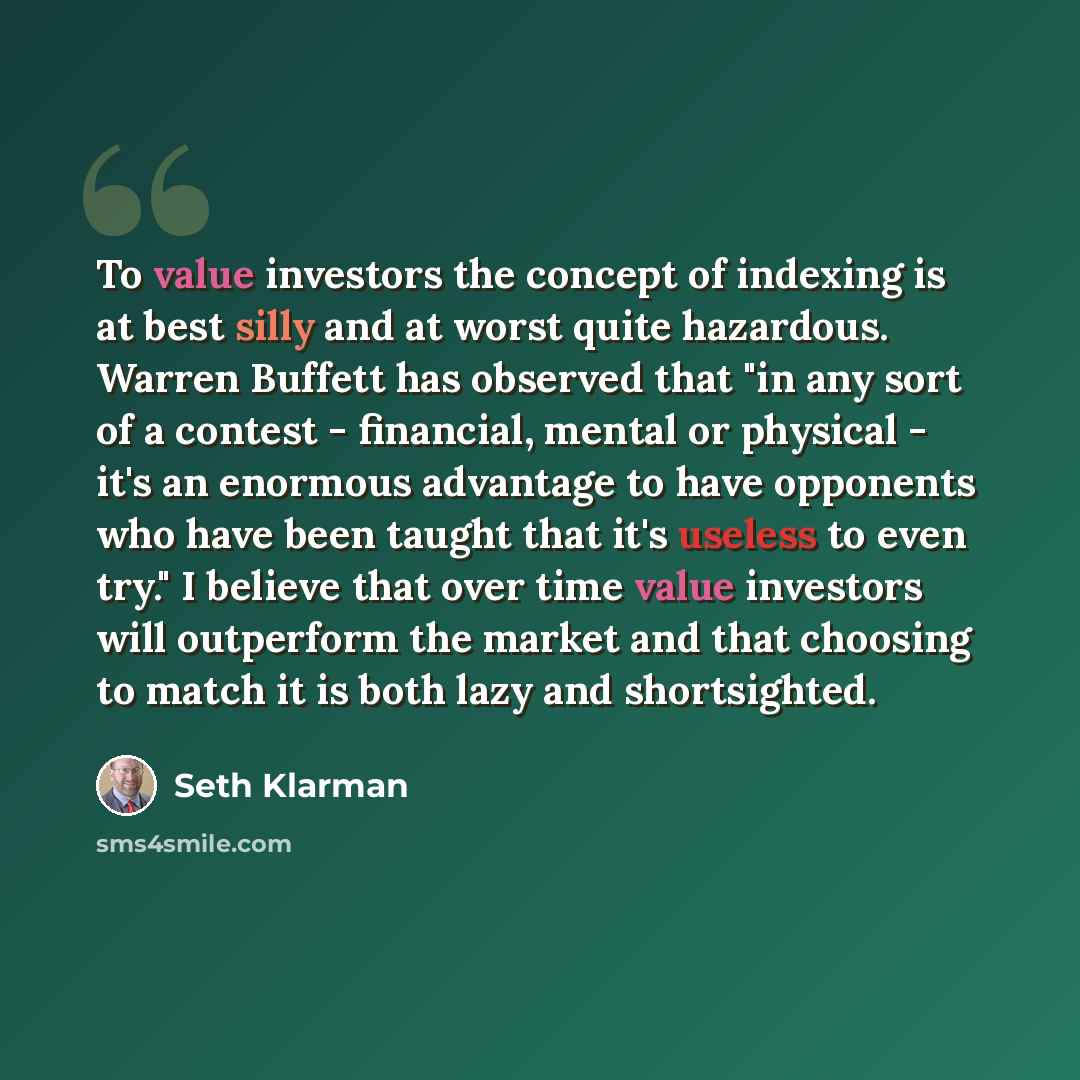“To value investors the concept of indexing is at best silly and at worst quite hazardous. Warren Buffett has observed that "in any sort of a contest - financial, mental or physical - it's an enormous advantage to have opponents who have been taught that it's useless to even try." I believe that…” quote by Seth Klarman