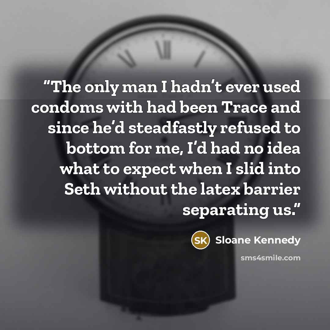 “The only man I hadn’t ever used condoms with had been Trace and since he’d steadfastly refused to bottom for me, I’d had no idea what to expect when I slid into Seth without the latex barrier separating us.” quote by Sloane Kennedy