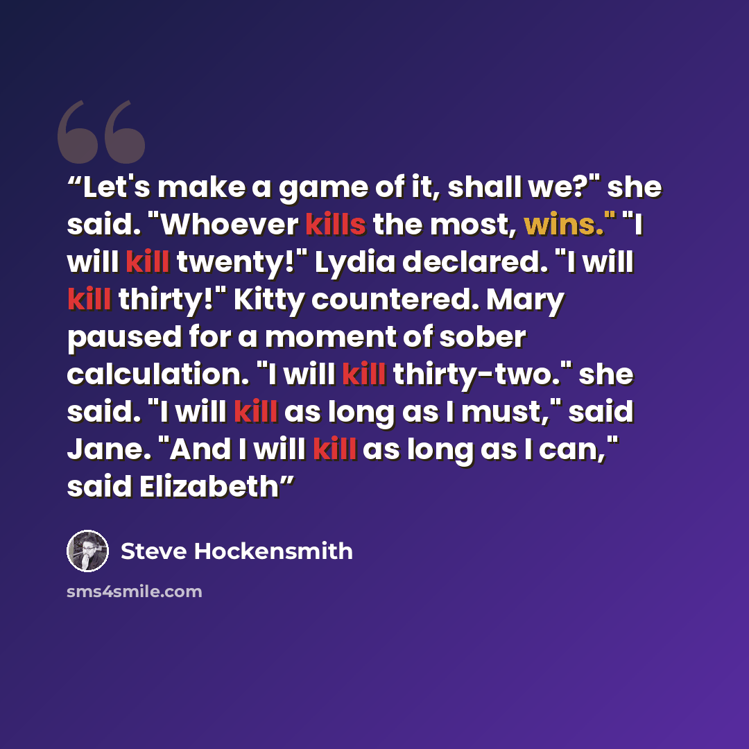 “Let's make a game of it, shall we?" she said. "Whoever kills the most, wins." "I will kill twenty!" Lydia declared. "I will kill thirty!" Kitty countered. Mary paused for a moment of sober calculation. "I will kill thirty-two." she said. "I will kill as long as I must," said Jane. "And I will kill…” quote by Steve Hockensmith