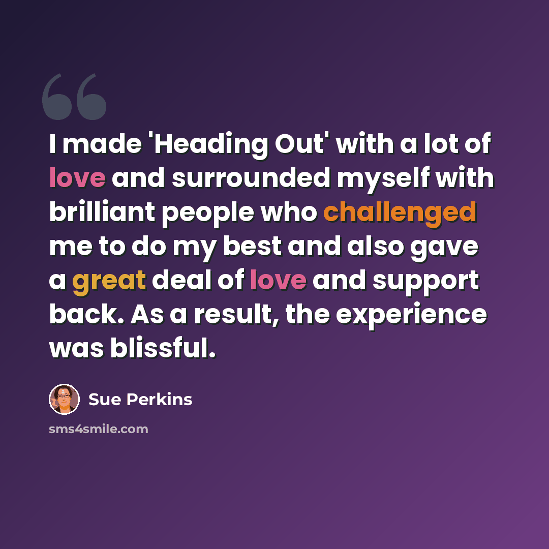 “I made 'Heading Out' with a lot of love and surrounded myself with brilliant people who challenged me to do my best and also gave a great deal of love and support back. As a result, the experience was blissful.” quote by Sue Perkins