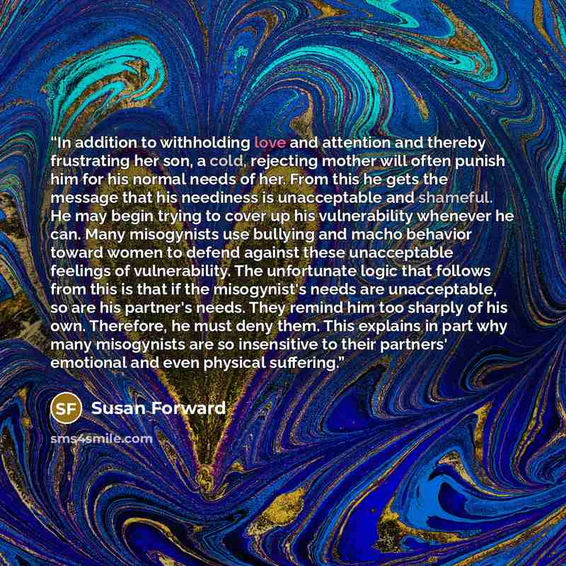 “In addition to withholding love and attention and thereby frustrating her son, a cold, rejecting mother will often punish him for his normal needs of her. From this he gets the message that his neediness is unacceptable and shameful. He may begin trying to cover up his vulnerability whenever he…” quote by Susan Forward