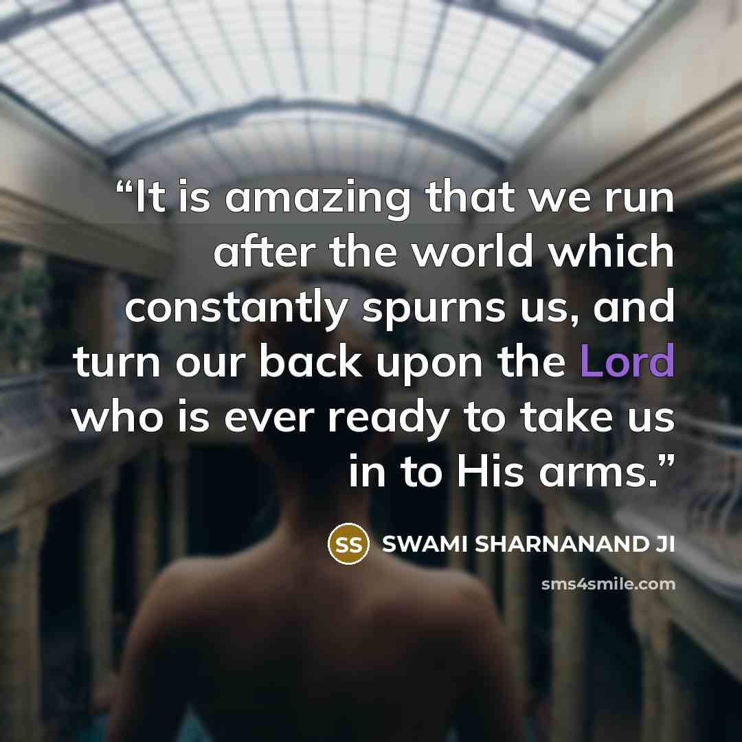 “It is amazing that we run after the world which constantly spurns us, and turn our back upon the Lord who is ever ready to take us in to His arms.” quote by SWAMI SHARNANAND JI