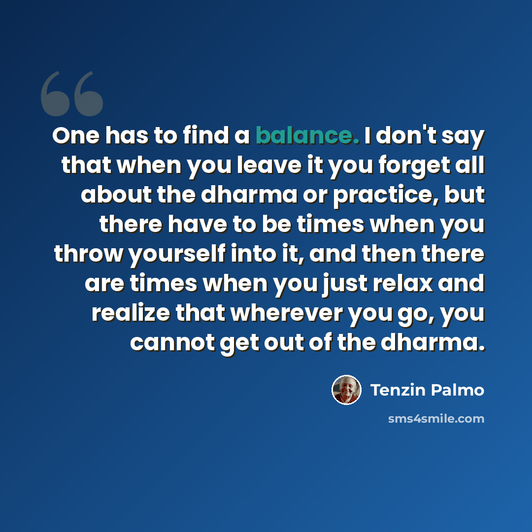 “One has to find a balance. I don't say that when you leave it you forget all about the dharma or practice, but there have to be times when you throw yourself into it, and then there are times when you just relax and realize that wherever you go, you cannot get out of the dharma.” quote by Tenzin Palmo