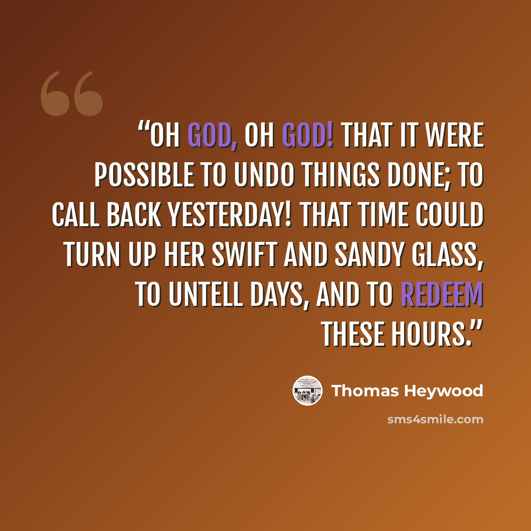 “Oh God, Oh God! that it were possible To undo things done; to call back yesterday! That time could turn up her swift and sandy glass, To untell days, and to redeem these hours.” quote by Thomas Heywood