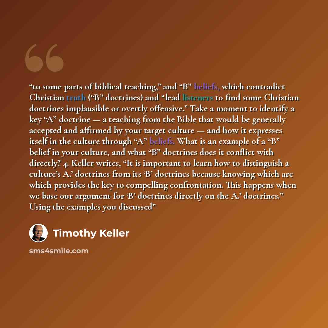 “to some parts of biblical teaching,” and “B” beliefs, which contradict Christian truth (“B” doctrines) and “lead listeners to find some Christian doctrines implausible or overtly offensive.” Take a moment to identify a key “A” doctrine — a teaching from the Bible that would be generally accepted…” quote by Timothy Keller