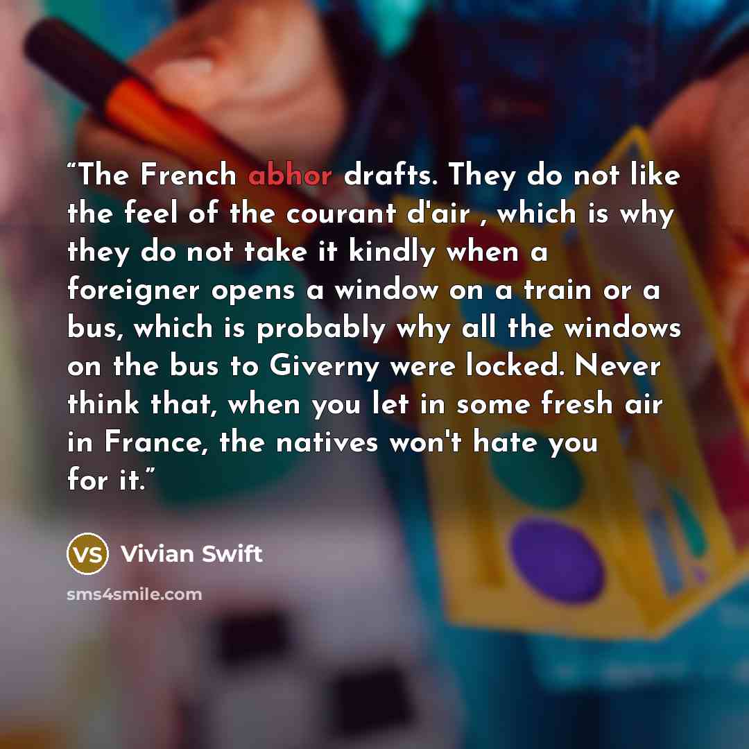 “The French abhor drafts. They do not like the feel of the courant d'air , which is why they do not take it kindly when a foreigner opens a window on a train or a bus, which is probably why all the windows on the bus to Giverny were locked. Never think that, when you let in some fresh air in…” quote by Vivian Swift