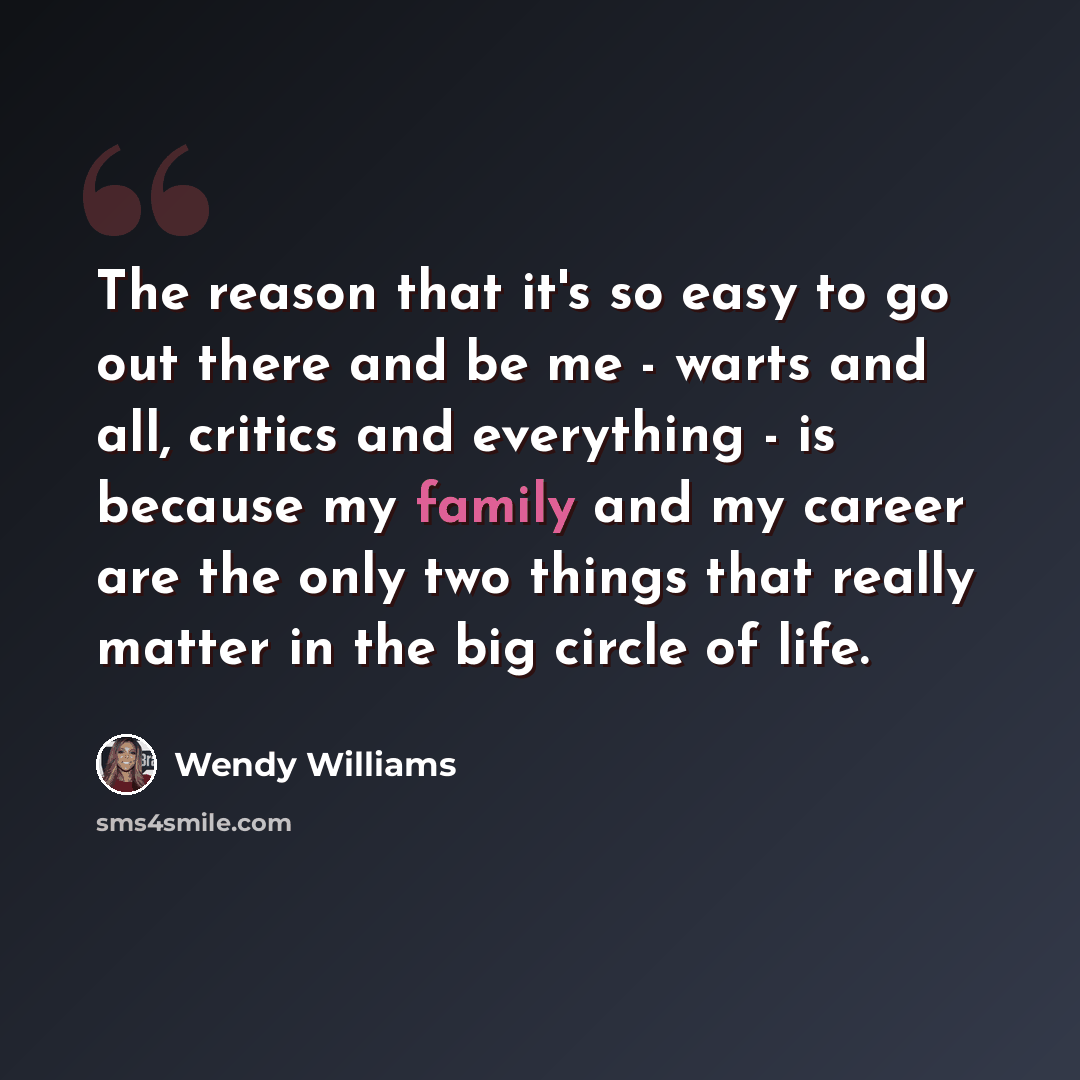 “The reason that it's so easy to go out there and be me - warts and all, critics and everything - is because my family and my career are the only two things that really matter in the big circle of life.” quote by Wendy Williams
