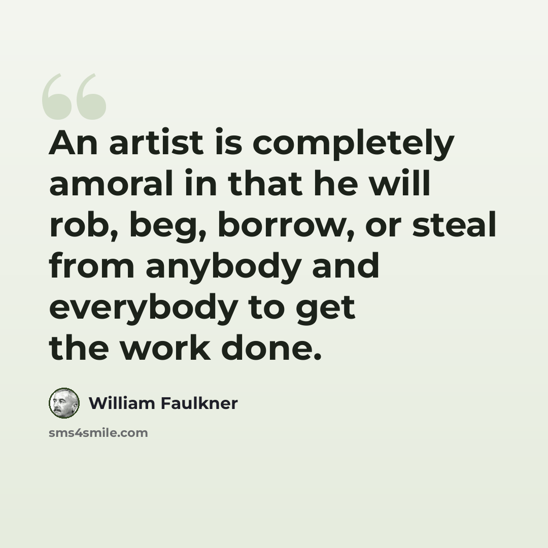“An artist is completely amoral in that he will rob, beg, borrow, or steal from anybody and everybody to get the work done.” quote by William Faulkner