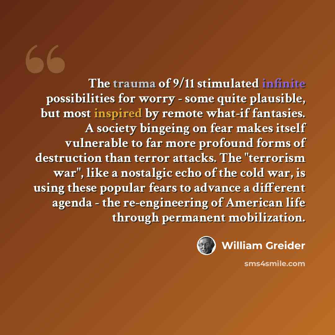 “The trauma of 9/11 stimulated infinite possibilities for worry - some quite plausible, but most inspired by remote what-if fantasies. A society bingeing on fear makes itself vulnerable to far more profound forms of destruction than terror attacks. The "terrorism war", like a nostalgic echo of the…” quote by William Greider