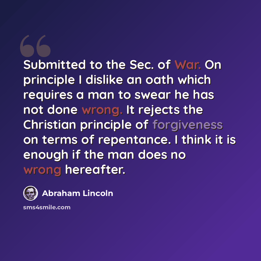 “Submitted to the Sec. of War. On principle I dislike an oath which requires a man to swear he has not done wrong. It rejects the Christian principle of forgiveness on terms of repentance. I think it is enough if the man does no wrong hereafter.” quote by Abraham Lincoln