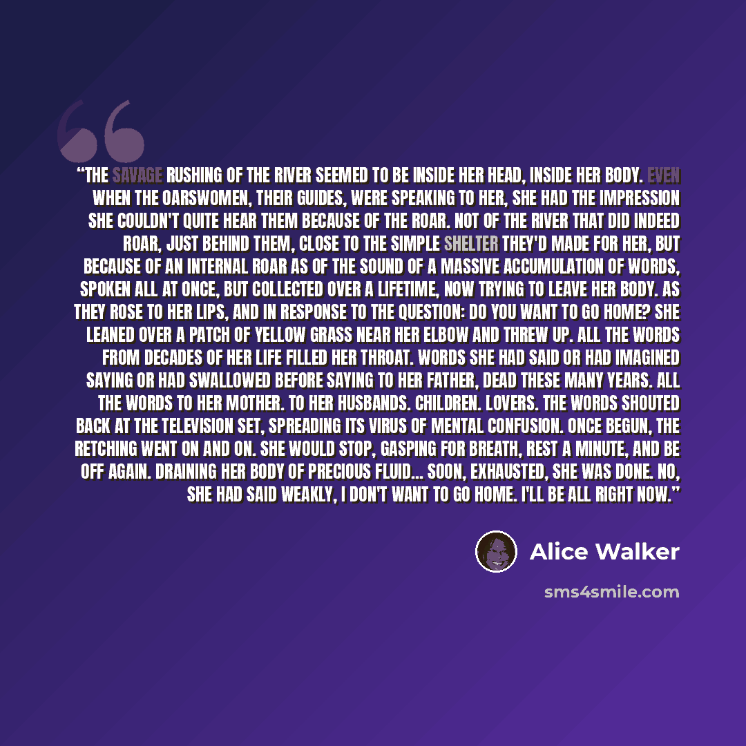 “The savage rushing of the river seemed to be inside her head, inside her body. Even when the oarswomen, their guides, were speaking to her, she had the impression she couldn't quite hear them because of the roar. Not of the river that did indeed roar, just behind them, close to the simple shelter…” quote by Alice Walker