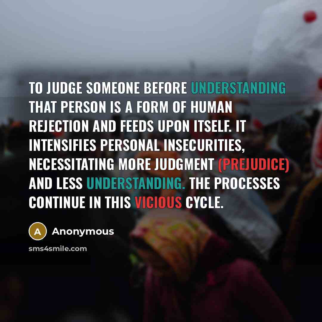 “To judge someone before understanding that person is a form of human rejection and feeds upon itself. It intensifies personal insecurities, necessitating more judgment (prejudice) and less understanding. The processes continue in this vicious cycle.” quote by Anonymous