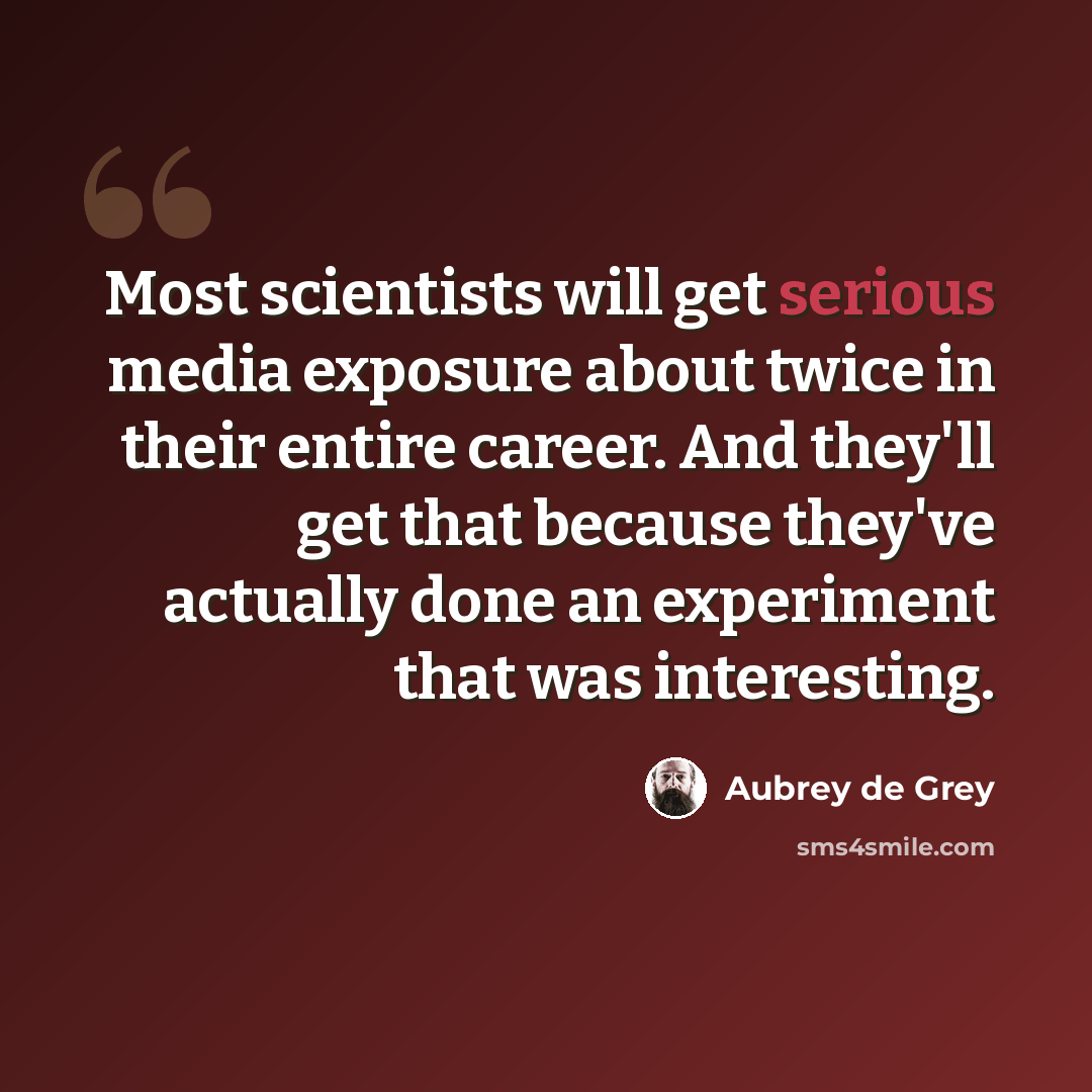 “Most scientists will get serious media exposure about twice in their entire career. And they'll get that because they've actually done an experiment that was interesting.” quote by Aubrey de Grey
