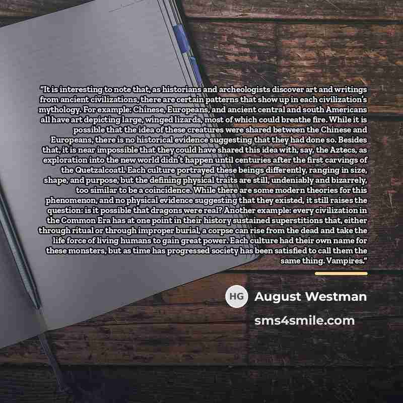 “It is interesting to note that, as historians and archeologists discover art and writings from ancient civilizations, there are certain patterns that show up in each civilization’s mythology. For example: Chinese, Europeans, and ancient central and south Americans all have art depicting large…” quote by August Westman