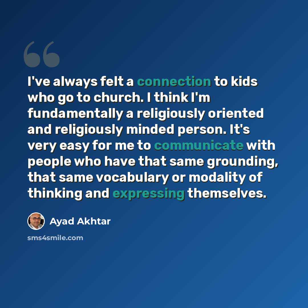 “I've always felt a connection to kids who go to church. I think I'm fundamentally a religiously oriented and religiously minded person. It's very easy for me to communicate with people who have that same grounding, that same vocabulary or modality of thinking and expressing themselves.” quote by Ayad Akhtar