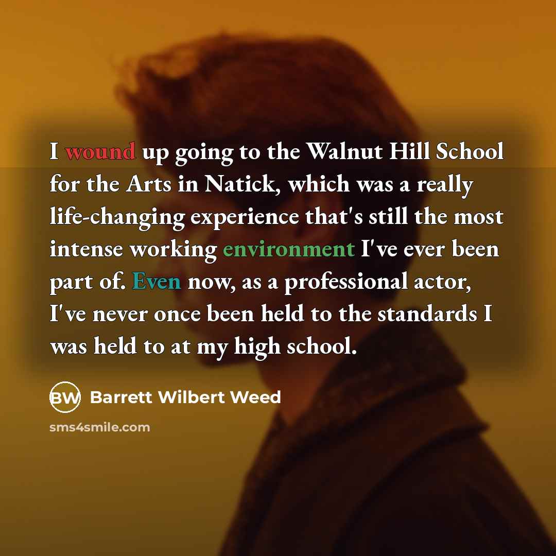 “I wound up going to the Walnut Hill School for the Arts in Natick, which was a really life-changing experience that's still the most intense working environment I've ever been part of. Even now, as a professional actor, I've never once been held to the standards I was held to at my high school.” quote by Barrett Wilbert Weed