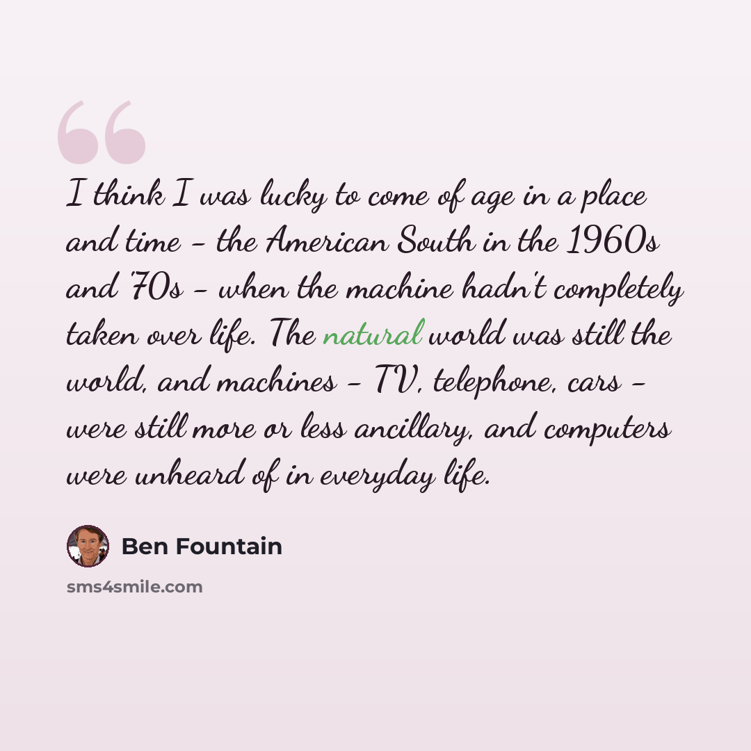 “I think I was lucky to come of age in a place and time - the American South in the 1960s and '70s - when the machine hadn't completely taken over life. The natural world was still the world, and machines - TV, telephone, cars - were still more or less ancillary, and computers were unheard of in…” quote by Ben Fountain