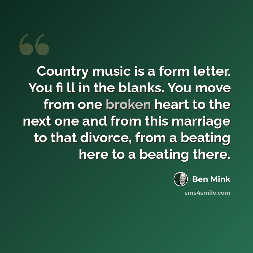 “Country music is a form letter. You fi ll in the blanks. You move from one broken heart to the next one and from this marriage to that divorce, from a beating here to a beating there.” quote by Ben Mink