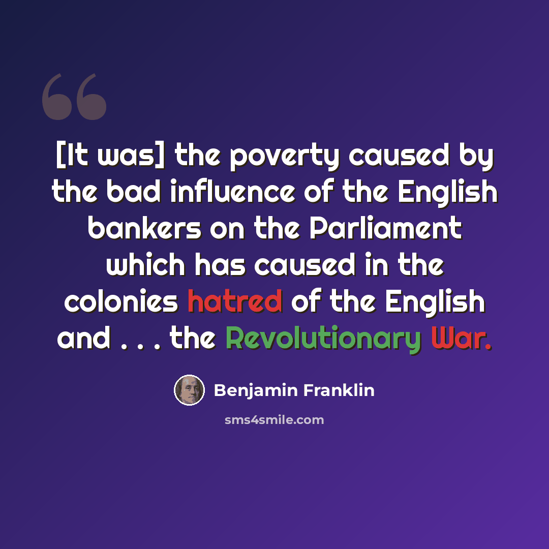 “[It was] the poverty caused by the bad influence of the English bankers on the Parliament which has caused in the colonies hatred of the English and . . . the Revolutionary War.” quote by Benjamin Franklin