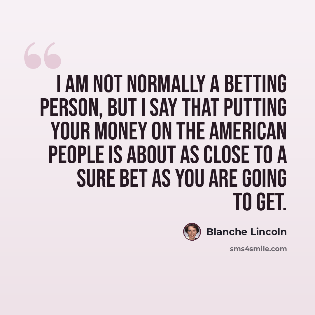 “I am not normally a betting person, but I say that putting your money on the American people is about as close to a sure bet as you are going to get.” quote by Blanche Lincoln
