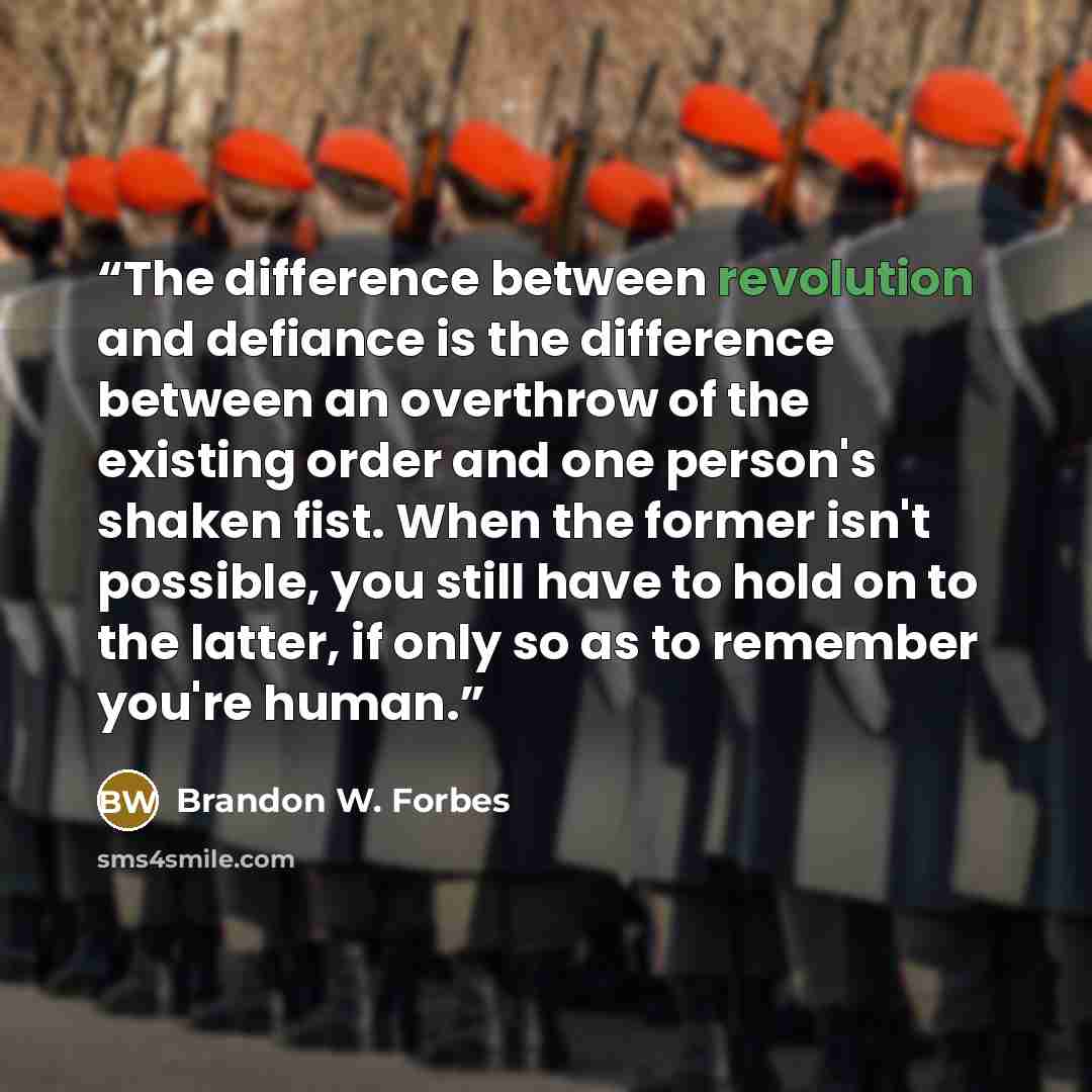 “The difference between revolution and defiance is the difference between an overthrow of the existing order and one person's shaken fist. When the former isn't possible, you still have to hold on to the latter, if only so as to remember you're human.” quote by Brandon W. Forbes