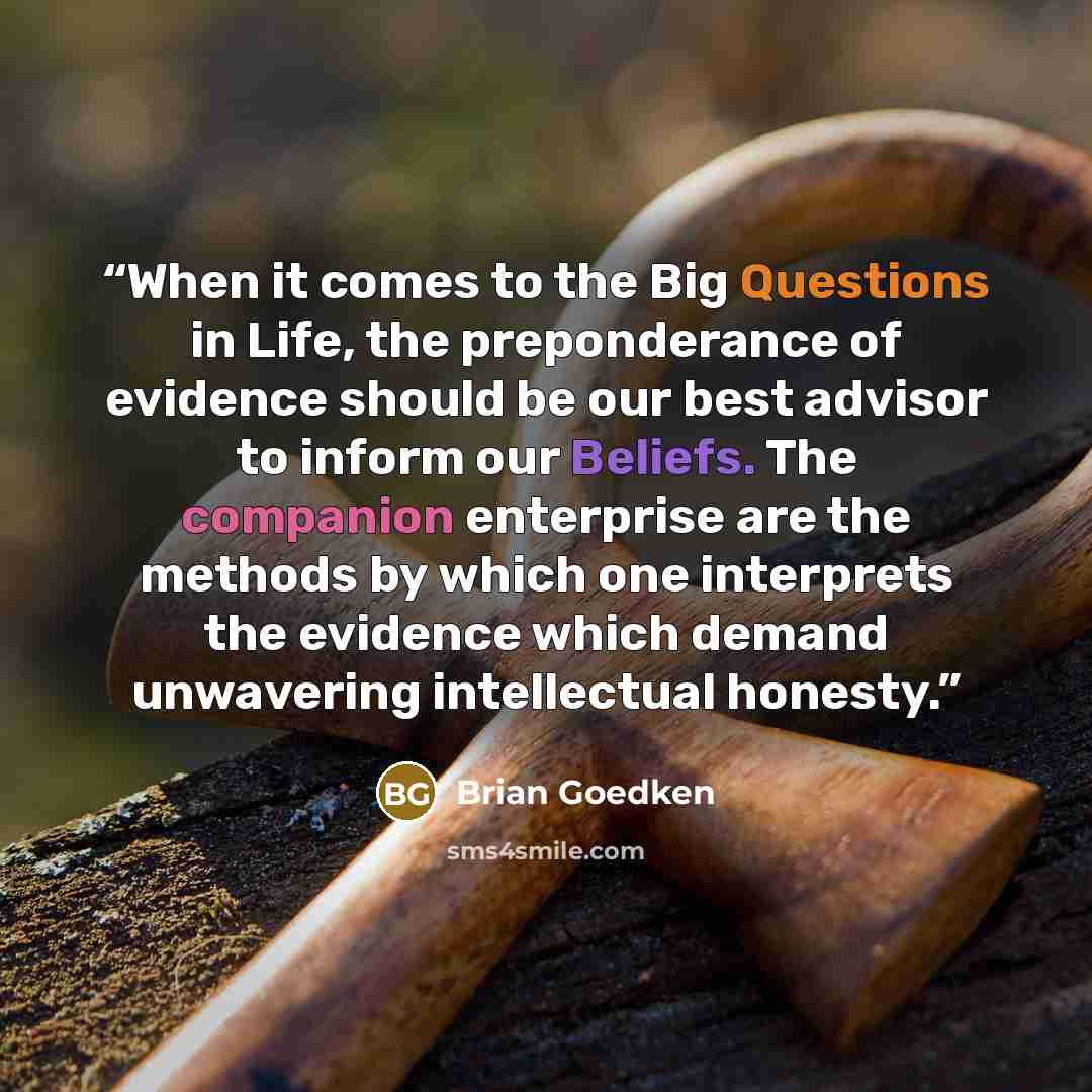 “When it comes to the Big Questions in Life, the preponderance of evidence should be our best advisor to inform our Beliefs. The companion enterprise are the methods by which one interprets the evidence which demand unwavering intellectual honesty.” quote by Brian Goedken