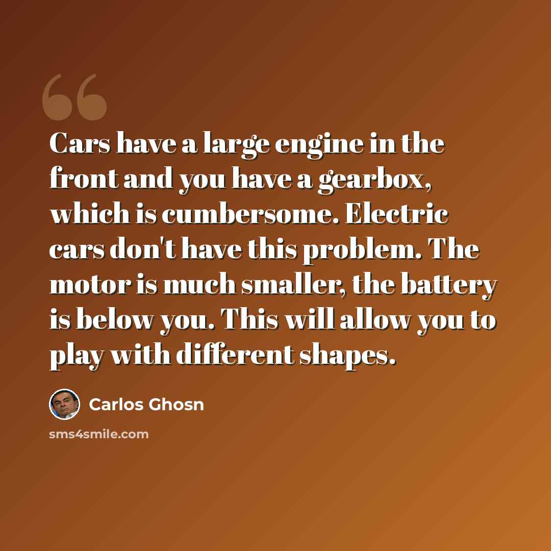 “Cars have a large engine in the front and you have a gearbox, which is cumbersome. Electric cars don't have this problem. The motor is much smaller, the battery is below you. This will allow you to play with different shapes.” quote by Carlos Ghosn