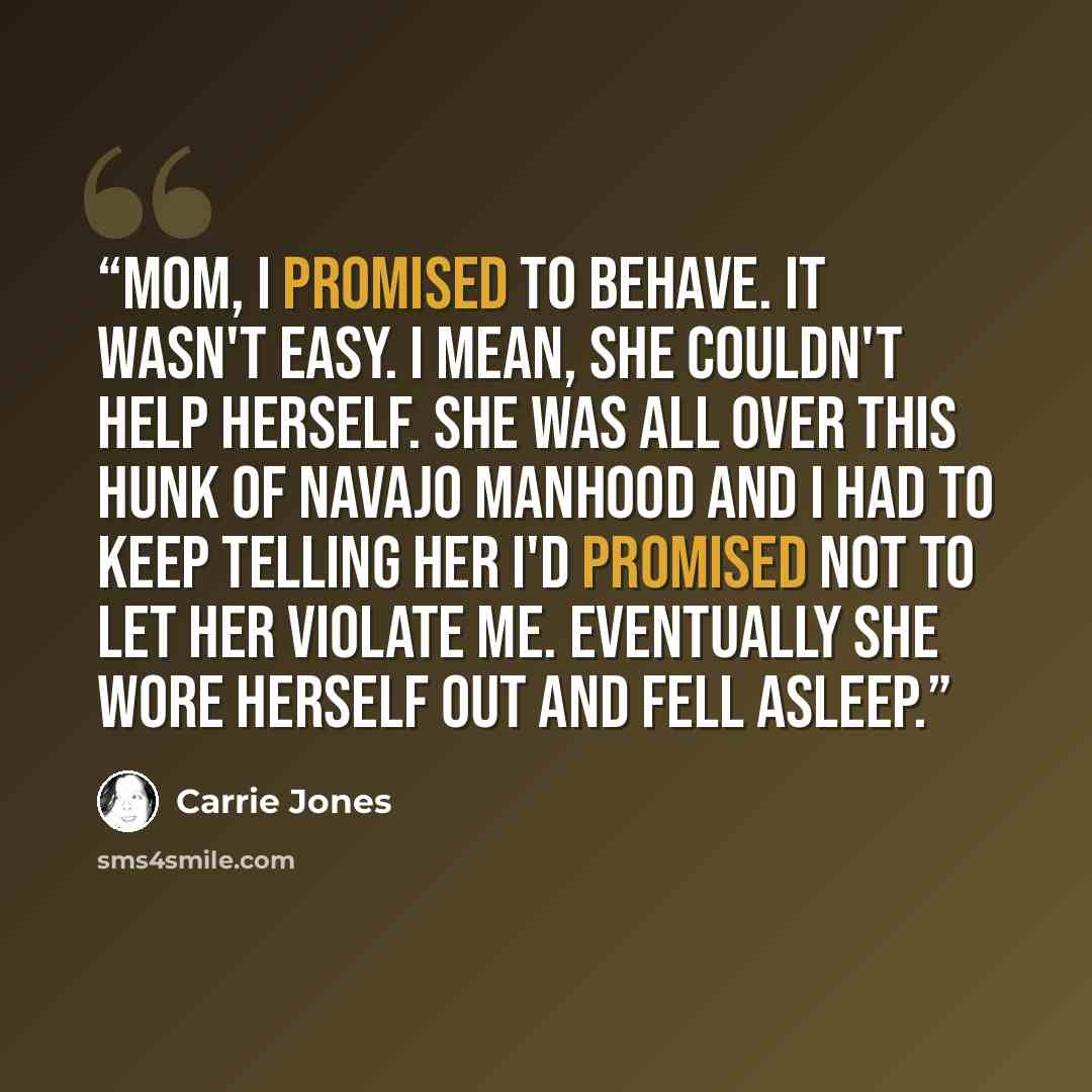 “Mom, I promised to behave. It wasn't easy. I mean, she couldn't help herself. She was all over this hunk of Navajo manhood and I had to keep telling her I'd promised not to let her violate me. Eventually she wore herself out and fell asleep.” quote by Carrie Jones