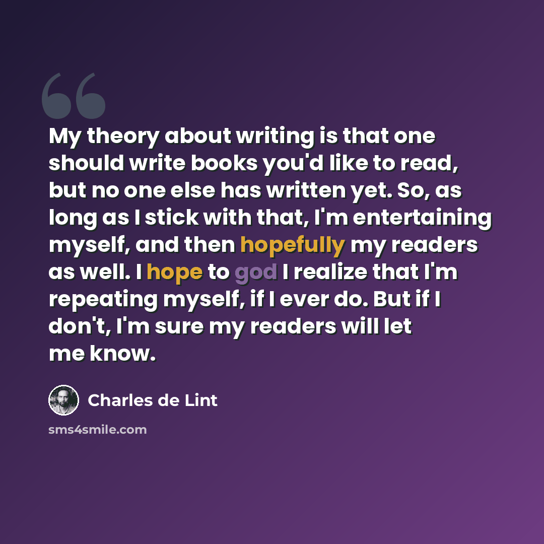 “My theory about writing is that one should write books you'd like to read, but no one else has written yet. So, as long as I stick with that, I'm entertaining myself, and then hopefully my readers as well. I hope to god I realize that I'm repeating myself, if I ever do. But if I don't, I'm sure my…” quote by Charles de Lint