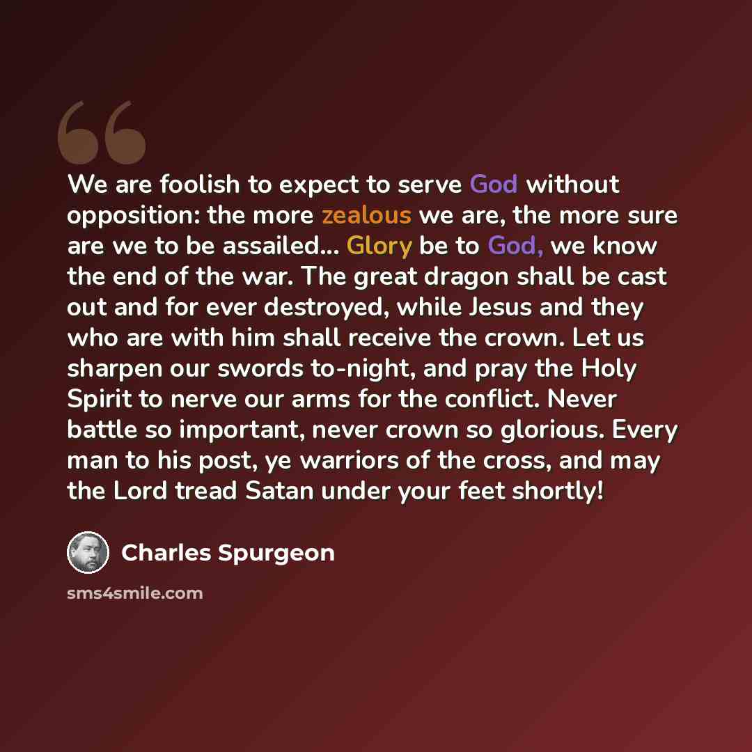 “We are foolish to expect to serve God without opposition: the more zealous we are, the more sure are we to be assailed... Glory be to God, we know the end of the war. The great dragon shall be cast out and for ever destroyed, while Jesus and they who are with him shall receive the crown. Let us…” quote by Charles Spurgeon