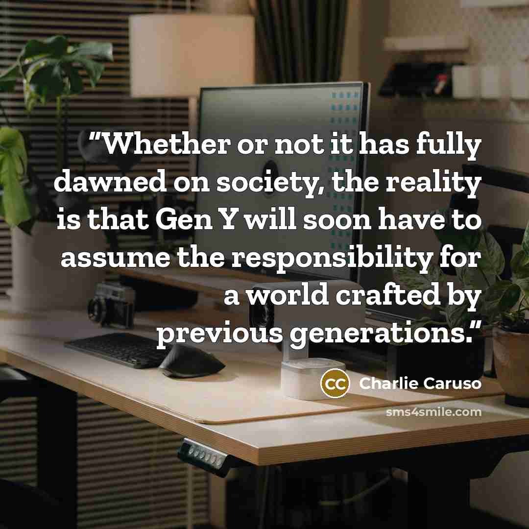 “Whether or not it has fully dawned on society, the reality is that Gen Y will soon have to assume the responsibility for a world crafted by previous generations.” quote by Charlie Caruso