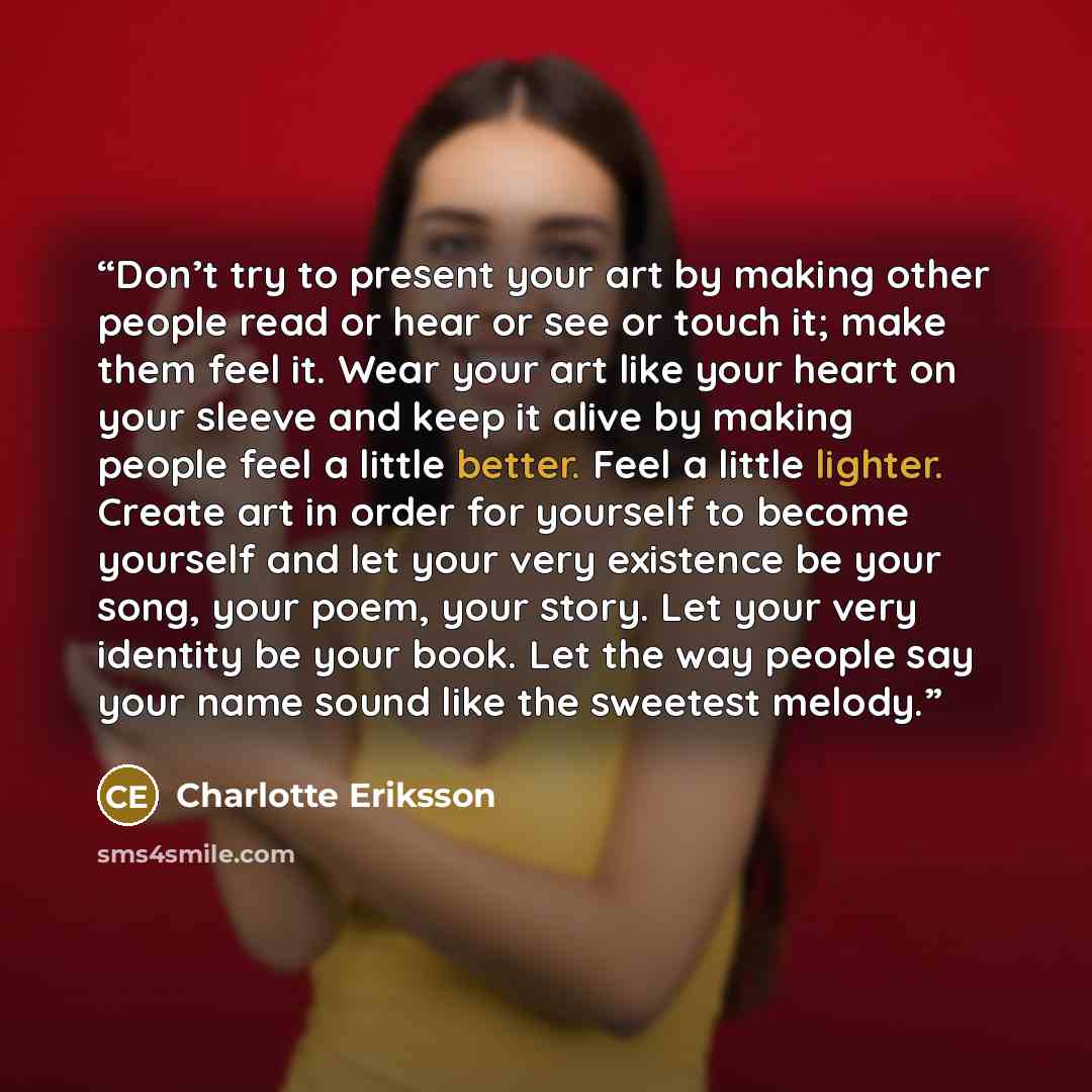 “Don’t try to present your art by making other people read or hear or see or touch it; make them feel it. Wear your art like your heart on your sleeve and keep it alive by making people feel a little better. Feel a little lighter. Create art in order for yourself to become yourself and let your…” quote by Charlotte Eriksson