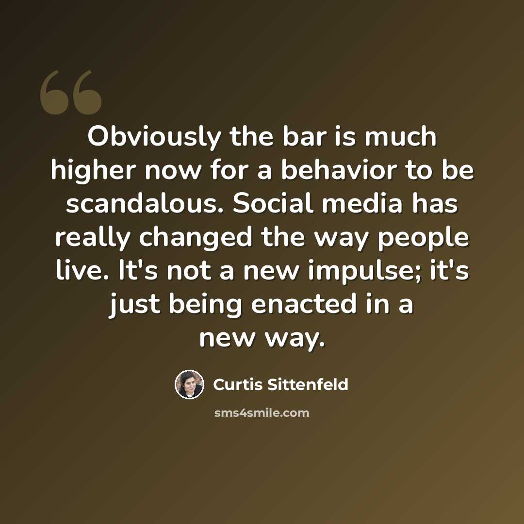 “Obviously the bar is much higher now for a behavior to be scandalous. Social media has really changed the way people live. It's not a new impulse; it's just being enacted in a new way.” quote by Curtis Sittenfeld