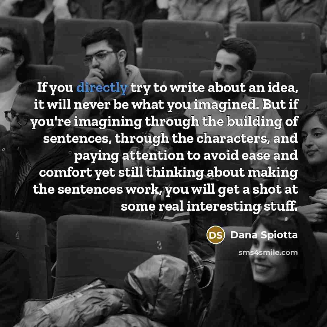 “If you directly try to write about an idea, it will never be what you imagined. But if you're imagining through the building of sentences, through the characters, and paying attention to avoid ease and comfort yet still thinking about making the sentences work, you will get a shot at some real…” quote by Dana Spiotta